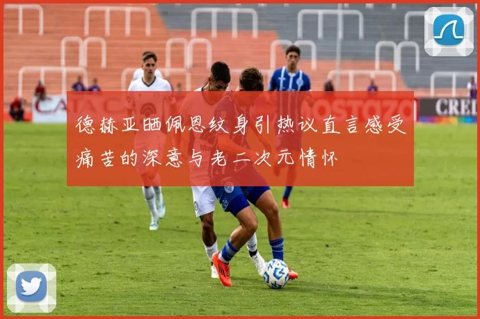 德赫亚晒佩恩纹身引热议直言感受痛苦的深意与老二次元情怀
